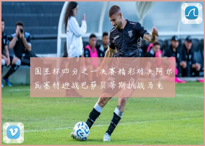 国王杯四分之一决赛精彩对决阿尔瓦塞特迎战巴萨贝蒂斯挑战马竞