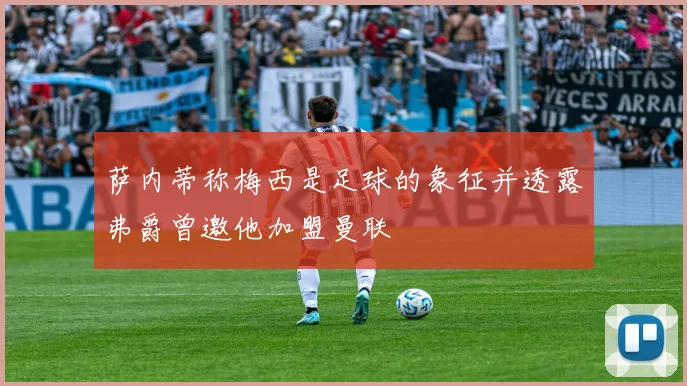 萨内蒂称梅西是足球的象征并透露弗爵曾邀他加盟曼联