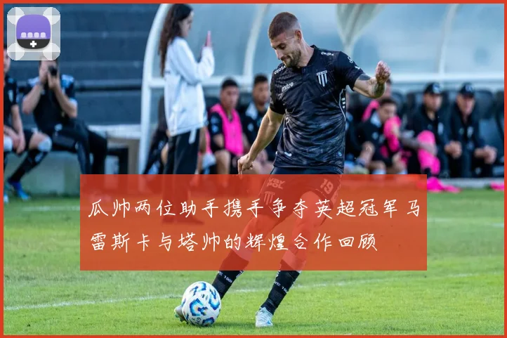 瓜帅两位助手携手争夺英超冠军马雷斯卡与塔帅的辉煌合作回顾