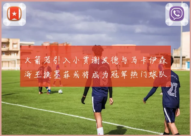 火箭若引入小贾谢泼德与马卡伊森海王换墨菲或将成为冠军热门球队