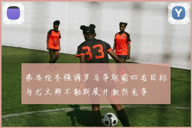 弗洛伦齐强调罗马争取前四名目标与尤文那不勒斯展开激烈竞争