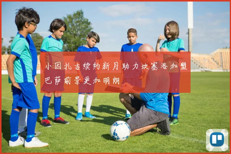 小因扎吉续约新月助力坎塞洛加盟巴萨前景更加明朗
