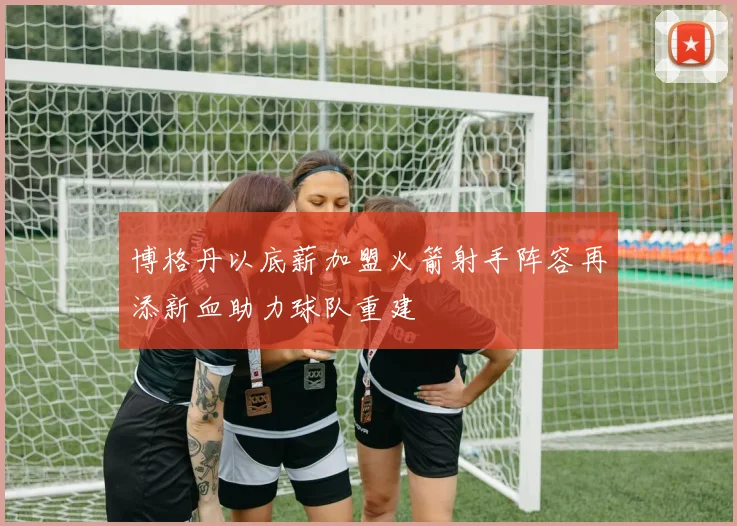 博格丹以底薪加盟火箭射手阵容再添新血助力球队重建