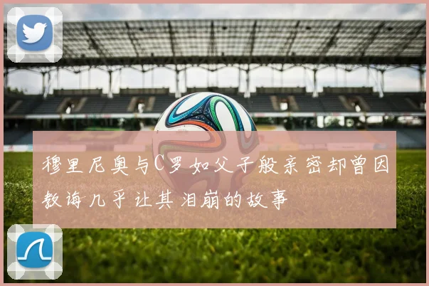 穆里尼奥与C罗如父子般亲密却曾因教诲几乎让其泪崩的故事