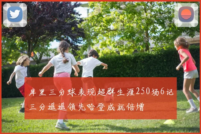 库里三分球表现超群生涯250场6记三分遥遥领先哈登成就倍增
