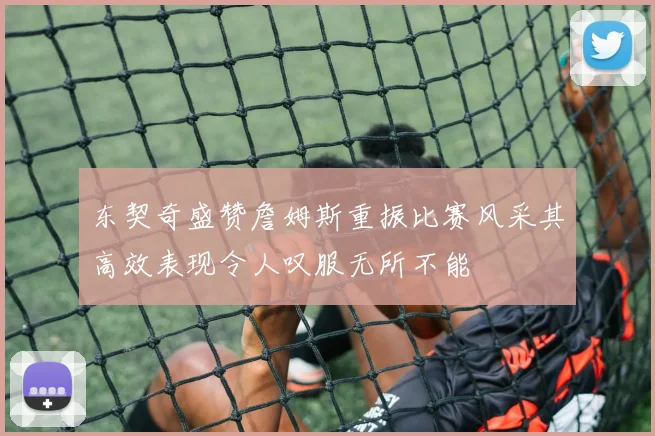 东契奇盛赞詹姆斯重振比赛风采其高效表现令人叹服无所不能