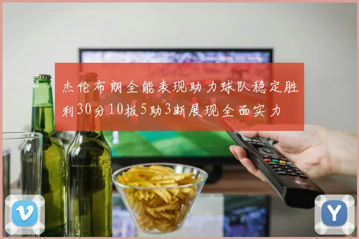 杰伦布朗全能表现助力球队稳定胜利30分10板5助3断展现全面实力