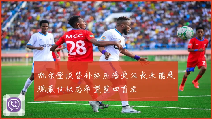 凯尔登谈替补经历感受沮丧未能展现最佳状态希望重回首发