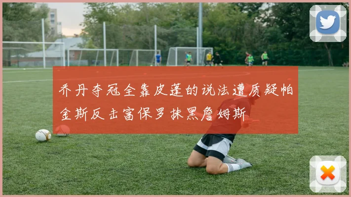 乔丹夺冠全靠皮蓬的说法遭质疑帕金斯反击富保罗抹黑詹姆斯