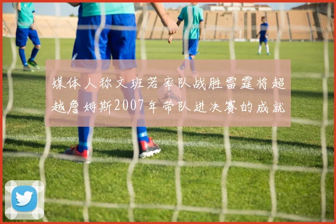 媒体人称文班若率队战胜雷霆将超越詹姆斯2007年带队进决赛的成就