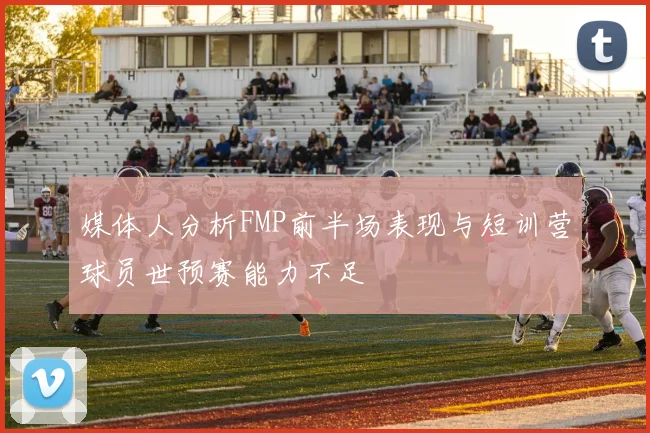 媒体人分析FMP前半场表现与短训营球员世预赛能力不足
