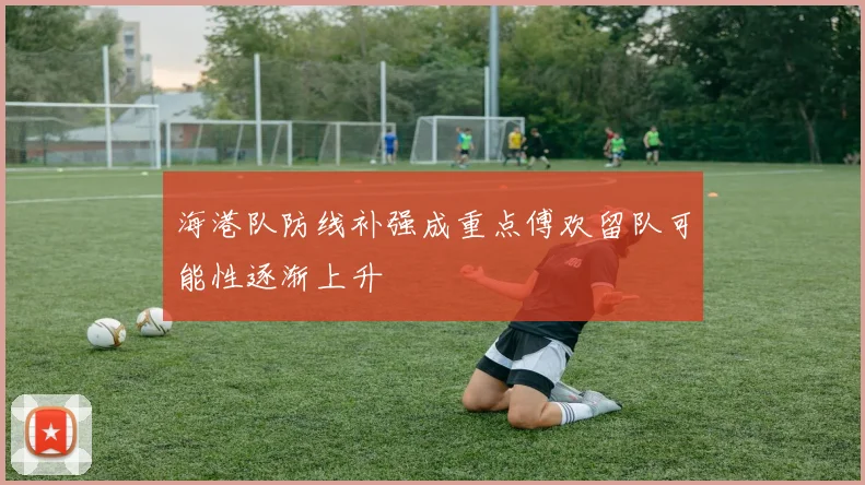 海港队防线补强成重点傅欢留队可能性逐渐上升