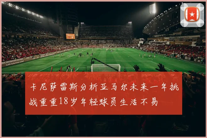 卡尼萨雷斯分析亚马尔未来一年挑战重重18岁年轻球员生活不易