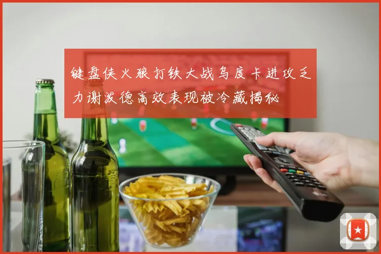键盘侠火狼打铁大战乌度卡进攻乏力谢泼德高效表现被冷藏揭秘